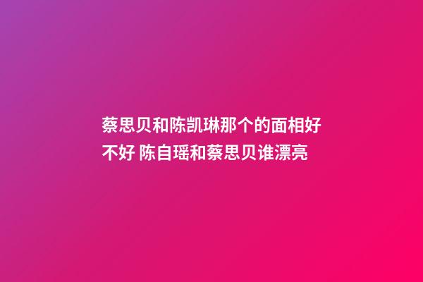 蔡思贝和陈凯琳那个的面相好不好 陈自瑶和蔡思贝谁漂亮-第1张-观点-玄机派